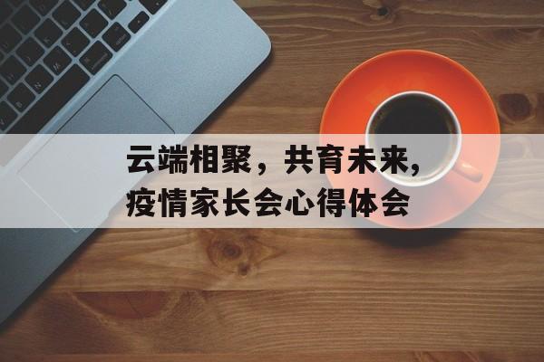 云端相聚，共育未来,疫情家长会心得体会