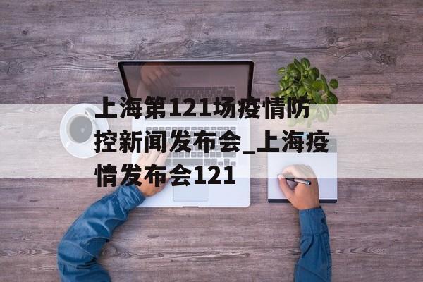 上海第121场疫情防控新闻发布会_上海疫情发布会121